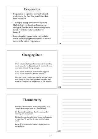 Evaporation
• Evaporation is a process by which a liquid
cools due to the fact that particles are lost
from its surface.

• The higher energy particles will be more

likely to leave the liquid, so lowering the
average KE of the particles remaining in the
liquid. The temperature will thus be
lowered.

• Increasing the exposed surface area of the
liquid, or increasing the movement of air will
increase the rate of evaporation.

19

Changing State
When a material changes from one state to another,
bonds are either broken or created. This involves an
associated Internal Energy change.
When bonds are broken, heat must be supplied.
When bonds are created, Heat is released.
Since the energy changes are entirely Internal, there
is no change in kinetic energy of the particles, and
hence no change in the temperature of the material.

20

Thermometry
To make a thermometer, we need a property that
changes with temperature in a linear fashion.
We then need to calibrate the thermometer by
choosing two ﬁxed points.
The ﬁxed points for calibration are the boiling point
of water (100°C) and the freezing point of water
(0°C).
The scale is then divided into 100 equal parts for
interpolation.

21
77

 