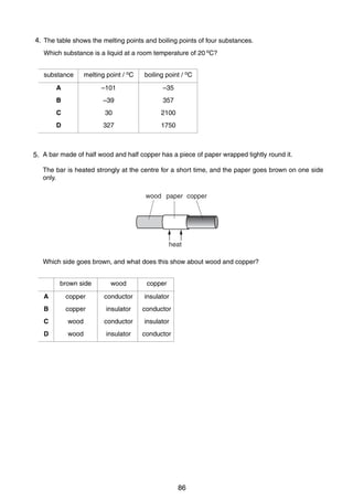 8

4.
17 The table shows the melting points and boiling points of four substances.
Which substance is a liquid at a room temperature of 20 oC?
substance

melting point / oC

boiling point / oC

A

–101

–35

B

–39

357

C

30

2100

D

327

1750

18 A bar made of half wood and half copper has a piece of paper wrapped tightly round it.
5.
The bar is heated strongly at the centre for a short time, and the paper goes brown on one side
only.
wood paper copper

heat
Which side goes brown, and what does this show about wood and copper?
brown side

wood

copper

A

copper

conductor

insulator

B

copper

insulator

conductor

C

wood

conductor

insulator

D

wood

insulator

conductor

0625/1/M/J/02

86

 