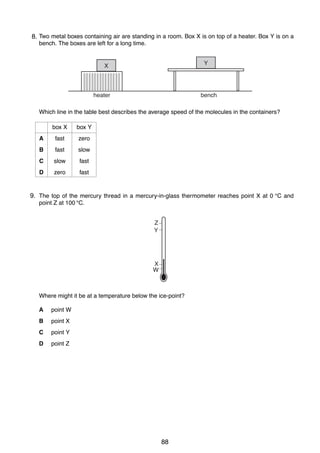 7
15 Two metal boxes containing air are standing in a room. Box X is on top of a heater. Box Y is on a
8.
bench. The boxes are left for a long time.
Y

X

heater

bench

Which line in the table best describes the average speed of the molecules in the containers?
box X

box Y

A

fast

zero

B

fast

slow

C

slow

fast

D

zero

fast

9.
16 The top of the mercury thread in a mercury-in-glass thermometer reaches point X at 0 °C and
point Z at 100 °C.
Z
Y

X
W

Where might it be at a temperature below the ice-point?
A

point W

B

point X

C

point Y

D

point Z

0625/01/M/J/03

88

[Turn over

 