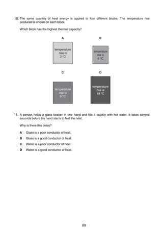 8
17 The same quantity of heat energy is applied to four different blocks. The temperature rise
10.
produced is shown on each block.
Which block has the highest thermal capacity?
A

B

temperature
rise is
3 °C

temperature
rise is
6 °C

C

D

temperature
rise is
18 °C

temperature
rise is
9 °C

11.
18 A person holds a glass beaker in one hand and fills it quickly with hot water. It takes several
seconds before his hand starts to feel the heat.
Why is there this delay?
A

Glass is a poor conductor of heat.

B

Glass is a good conductor of heat.

C

Water is a poor conductor of heat.

D

Water is a good conductor of heat.

0625/01/M/J/03

89

 