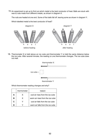 9

15.
18 An experiment is set up to find out which metal is the best conductor of heat. Balls are stuck with
wax to rods made from different metals, as shown in diagram X.
The rods are heated at one end. Some of the balls fall off, leaving some as shown in diagram Y.
Which labelled metal is the best conductor of heat?
diagram X

diagram Y
A

h

e

a

t

B

h

before heating

C

e

a

D

t

after heating

16. Thermometer X is held above an ice cube and thermometer Y is held the same distance below
19
the ice cube. After several minutes, the reading on one thermometer changes. The ice cube does
not melt.
thermometer X

ice cube

thermometer Y

Which thermometer reading changes and why?
thermometer

reason

A

X

cool air rises from the ice cube

B

X

warm air rises from the ice cube

C

Y

cool air falls from the ice cube

D

Y

warm air falls from the ice cube

UCLES 2004

0625/01/M/J/04

92

[Turn over

 