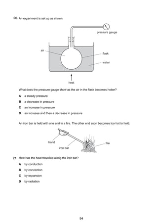 8

20.
17 An experiment is set up as shown.

pressure gauge

air
flask
water

heat
What does the pressure gauge show as the air in the flask becomes hotter?
A

a steady pressure

B

a decrease in pressure

C

an increase in pressure

D

an increase and then a decrease in pressure

18 An iron bar is held with one end in a fire. The other end soon becomes too hot to hold.

hand

fire
iron bar

21. How has the heat travelled along the iron bar?
A

by conduction

B

by convection

C

by expansion

D

by radiation

© UCLES 2005

0625/01/M/J/05

94

 