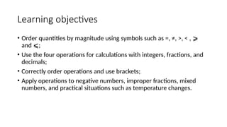 Learning objectives
• Order quantities by magnitude using symbols such as =, ≠, >, < , ⩾
and ;
⩽
• Use the four operations for calculations with integers, fractions, and
decimals;
• Correctly order operations and use brackets;
• Apply operations to negative numbers, improper fractions, mixed
numbers, and practical situations such as temperature changes.
 
