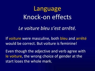 Language Knock-on effects Le voiture bleu s’est arrêté. If  voiture  were masculine, both  bleu  and  arrêté  would be correct. But voiture is feminine! Even though the adjective and verb agree with  le voiture , the wrong choice of gender at the start loses the whole mark.  