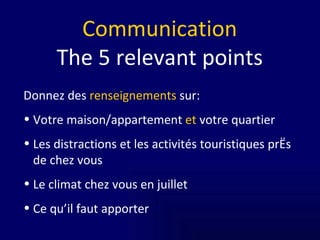 Communication The   5 relevant points Donnez des  renseignements  sur: Votre maison/appartement  et  votre quartier Les distractions et les activités touristiques près de chez vous Le climat chez vous en juillet Ce qu’il faut apporter 