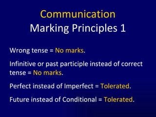 Communication Marking Principles 1 Wrong tense =  No marks . Infinitive or past participle instead of correct tense =  No marks . Perfect instead of Imperfect =  Tolerated . Future instead of Conditional =  Tolerated . 