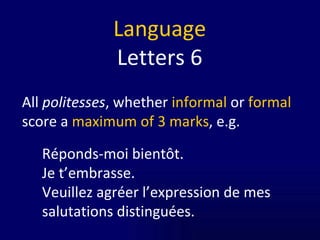 Language Letters 6 All  politesses , whether  informal  or  formal  score a  maximum of 3 marks , e.g. Réponds-moi bientôt. Je t’embrasse. Veuillez agréer l’expression de mes salutations distinguées. 