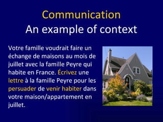 Communication An example of context Votre famille voudrait faire un échange de maisons au mois de juillet avec la famille Peyre qui habite en France.  Écrivez  une  lettre  à la famille Peyre pour les  persuader  de  venir habiter  dans votre maison/appartement en juillet.  