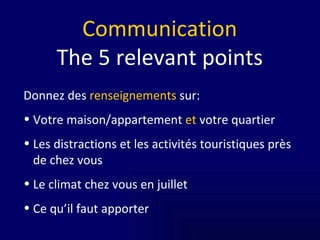 Communication The   5 relevant points Donnez des  renseignements  sur: Votre maison/appartement  et  votre quartier Les distractions et les activités touristiques près de chez vous Le climat chez vous en juillet Ce qu’il faut apporter 