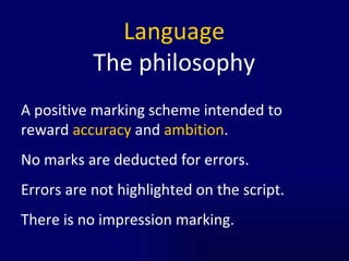 Language The philosophy A positive marking scheme intended to reward  accuracy  and  ambition .  No marks are deducted for errors. Errors are not highlighted on the script. There is no impression marking.  