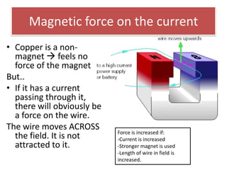 Magnetic force on the current
• Copper is a non-
  magnet  feels no
  force of the magnet
But..
• If it has a current
  passing through it,
  there will obviously be
  a force on the wire.
The wire moves ACROSS
                            Force is increased if:
  the field. It is not      -Current is increased
  attracted to it.          -Stronger magnet is used
                            -Length of wire in field is
                            increased.
 