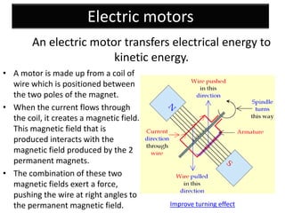 Electric motors
        An electric motor transfers electrical energy to
                        kinetic energy.
• A motor is made up from a coil of
  wire which is positioned between
  the two poles of the magnet.
• When the current flows through
  the coil, it creates a magnetic field.
  This magnetic field that is
  produced interacts with the
  magnetic field produced by the 2
  permanent magnets.
• The combination of these two
  magnetic fields exert a force,
  pushing the wire at right angles to
  the permanent magnetic field.            Improve turning effect
 