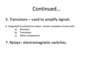 Continued…
5. Transistors – used to amplify signals
6. Integrated circuits(micro-chips)– contain complete circuits with :
         a) Resistors
         b) Transistors
         c) Other components

7. Relays– electromagnetic switches.
 