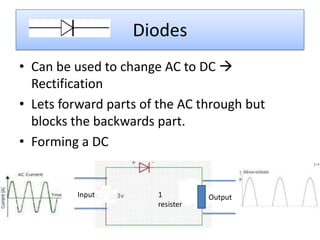 Diodes
• Can be used to change AC to DC 
  Rectification
• Lets forward parts of the AC through but
  blocks the backwards part.
• Forming a DC


         Input         1          Output
                       resister
 