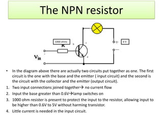 The NPN resistor

                              1000 ohms         c                     6V
                                          b




                                                    e




•    In the diagram above there are actually two circuits put together as one. The first
     circuit is the one with the base and the emitter ( input circuit) and the second is
     the circuit with the collector and the emitter (output circuit).
1.   Two input connections joined together no current flow
2.   Input the base greater than 0.6Vlamp switches on
3.   1000 ohm resister is present to protect the input to the resistor, allowing input to
     be higher than 0.6V to 5V without harming transistor.
4.   Little current is needed in the input circuit.
 