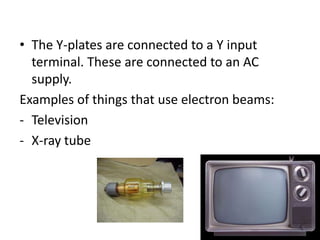 • The Y-plates are connected to a Y input
  terminal. These are connected to an AC
  supply.
Examples of things that use electron beams:
- Television
- X-ray tube
 