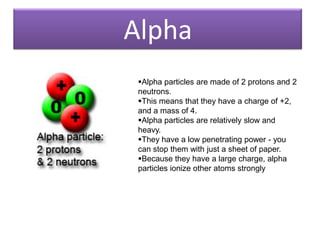 Alpha
 Alpha particles are made of 2 protons and 2
 neutrons.
 This means that they have a charge of +2,
 and a mass of 4.
 Alpha particles are relatively slow and
 heavy.
 They have a low penetrating power - you
 can stop them with just a sheet of paper.
 Because they have a large charge, alpha
 particles ionize other atoms strongly
 
