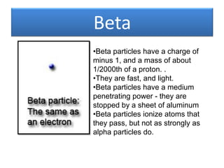 Beta
•Beta particles have a charge of
minus 1, and a mass of about
1/2000th of a proton. .
•They are fast, and light.
•Beta particles have a medium
penetrating power - they are
stopped by a sheet of aluminum
•Beta particles ionize atoms that
they pass, but not as strongly as
alpha particles do.
 