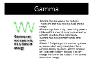 Gamma
 •Gamma rays are waves, not particles.
 This means that they have no mass and no
 charge.
 •Gamma rays have a high penetrating power -
 it takes a thick sheet of metal such as lead, or
 concrete to reduce them significantly.
 •Gamma rays do not directly ionize other
 atoms
 •We don't find pure gamma sources - gamma
 rays are emitted alongside alpha or beta
 particles. Strictly speaking, gamma emission
 isn't 'radioactive decay' because it doesn't
 change the state of the nucleus, it just carries
 away some energy.
 