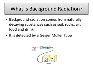 What is Background Radiation?
• Background radiation comes from naturally
  decaying substances such as soil, rocks, air,
  food and drink.
• It is detected by a Geiger Muller Tube
 