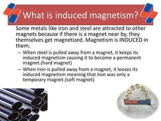 What is induced magnetism?
Some metals like iron and steel are attracted to other
magnets because if there is a magnet near by, they
themselves get magnetized. Magnetism is INDUCED in
them.
– When steel is pulled away from a magnet, it keeps its
  induced magnetism causing it to become a permanent
  magnet.(hard magnet)
– When iron is pulled away from a magnet, it looses its
  induced magnetism meaning that iron was only a
  temporary magnet.(soft magnet)
 