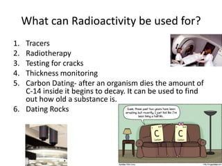 What can Radioactivity be used for?
1. Tracers
2. Radiotherapy
3. Testing for cracks
4. Thickness monitoring
5. Carbon Dating- after an organism dies the amount of
   C-14 inside it begins to decay. It can be used to find
   out how old a substance is.
6. Dating Rocks
 
