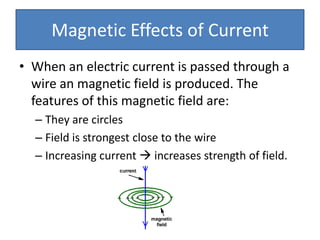 Magnetic Effects of Current
• When an electric current is passed through a
  wire an magnetic field is produced. The
  features of this magnetic field are:
  – They are circles
  – Field is strongest close to the wire
  – Increasing current  increases strength of field.
 