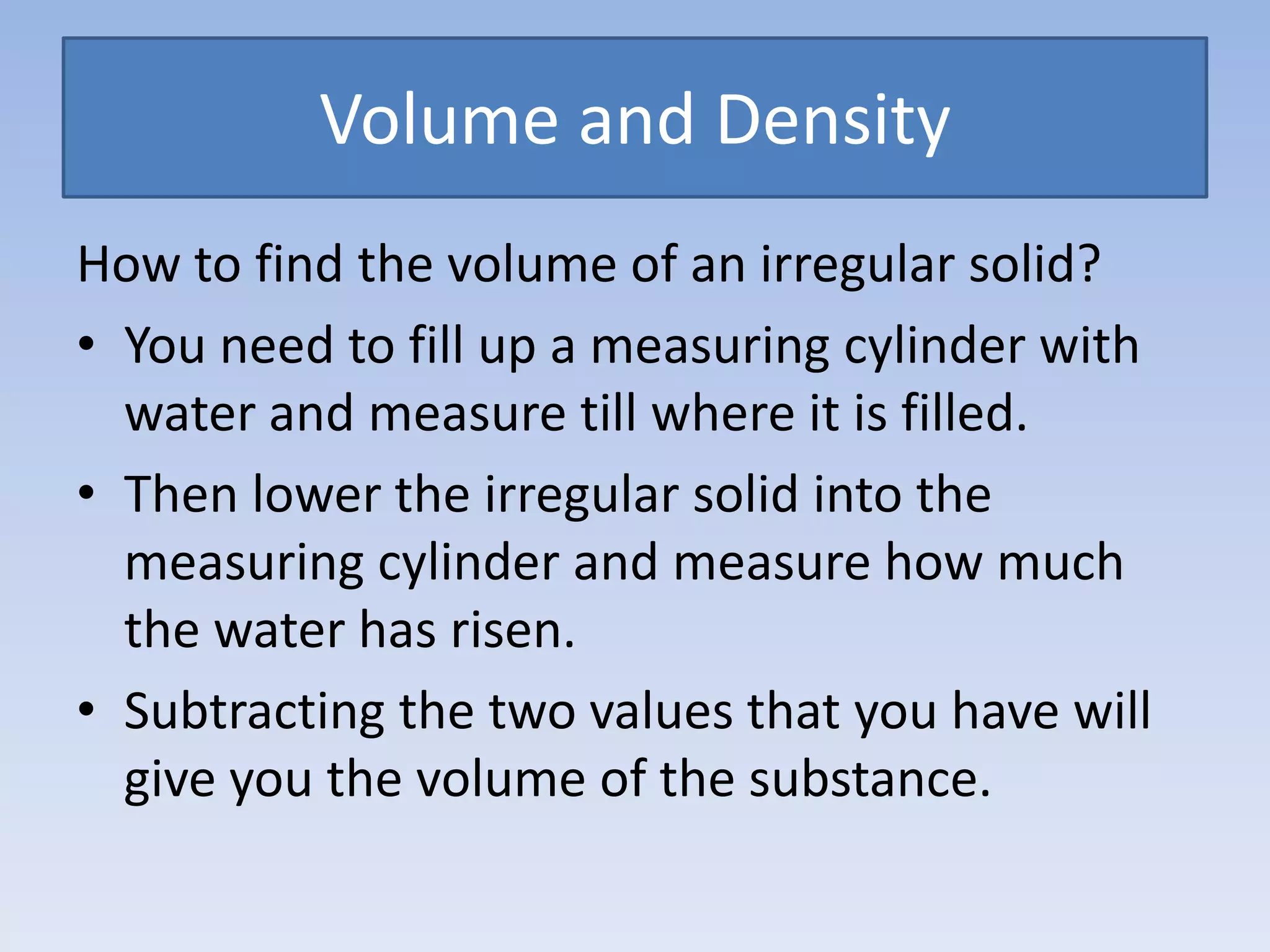Volume and DensityHow to find the volume of an irregular solid?You need to fill up a measuring cylinder with water and measure till where it is filled.Then lower the irregular solid into the measuring cylinder and measure how much the water has risen.Subtracting the two values that you have will give you the volume of the substance.