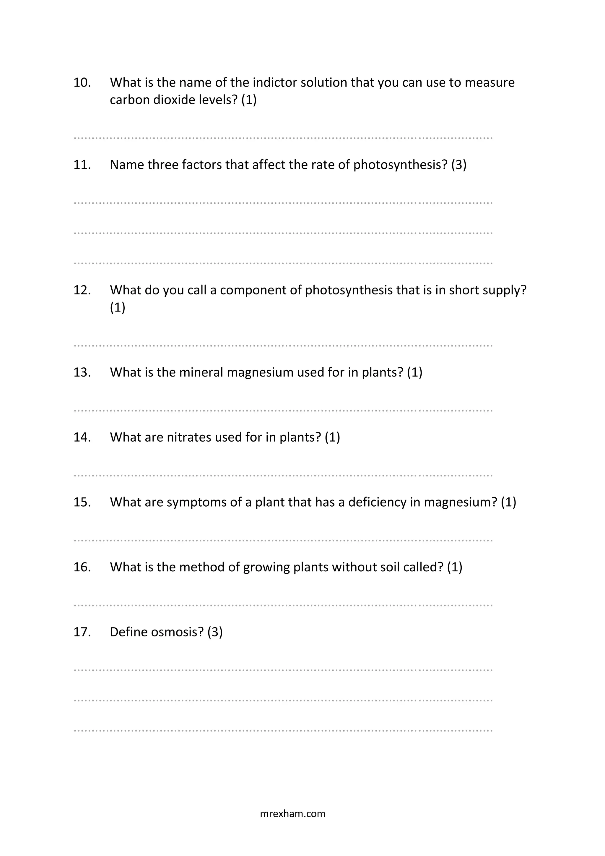 mrexham.com
10. What is the name of the indictor solution that you can use to measure
carbon dioxide levels? (1)
.....................................................................................................................
11. Name three factors that affect the rate of photosynthesis? (3)
.....................................................................................................................
.....................................................................................................................
.....................................................................................................................
12. What do you call a component of photosynthesis that is in short supply?
(1)
.....................................................................................................................
13. What is the mineral magnesium used for in plants? (1)
.....................................................................................................................
14. What are nitrates used for in plants? (1)
.....................................................................................................................
15. What are symptoms of a plant that has a deficiency in magnesium? (1)
.....................................................................................................................
16. What is the method of growing plants without soil called? (1)
.....................................................................................................................
17. Define osmosis? (3)
.....................................................................................................................
.....................................................................................................................
.....................................................................................................................
 