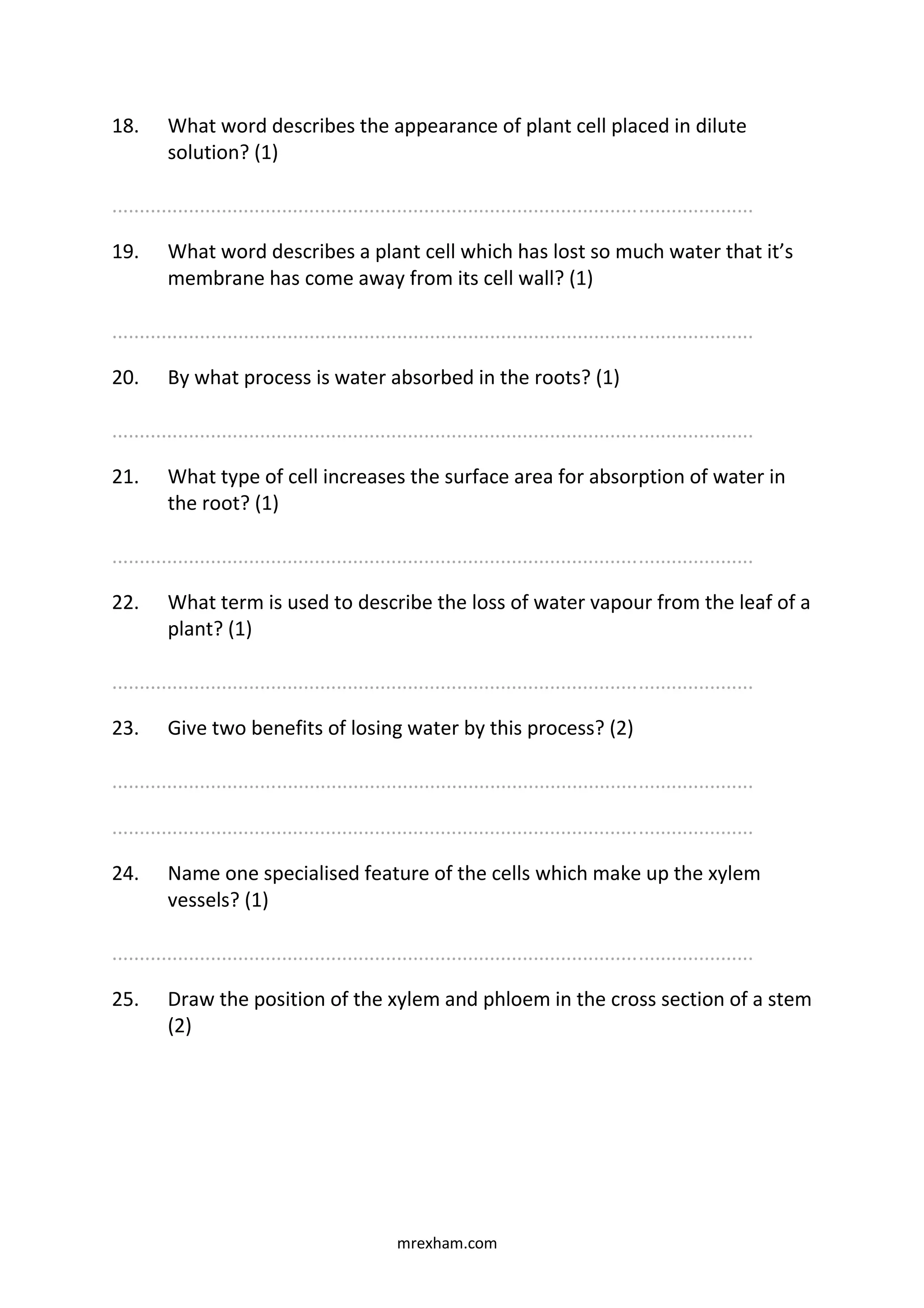 mrexham.com
18. What word describes the appearance of plant cell placed in dilute
solution? (1)
.....................................................................................................................
19. What word describes a plant cell which has lost so much water that it’s
membrane has come away from its cell wall? (1)
.....................................................................................................................
20. By what process is water absorbed in the roots? (1)
.....................................................................................................................
21. What type of cell increases the surface area for absorption of water in
the root? (1)
.....................................................................................................................
22. What term is used to describe the loss of water vapour from the leaf of a
plant? (1)
.....................................................................................................................
23. Give two benefits of losing water by this process? (2)
.....................................................................................................................
.....................................................................................................................
24. Name one specialised feature of the cells which make up the xylem
vessels? (1)
.....................................................................................................................
25. Draw the position of the xylem and phloem in the cross section of a stem
(2)
 