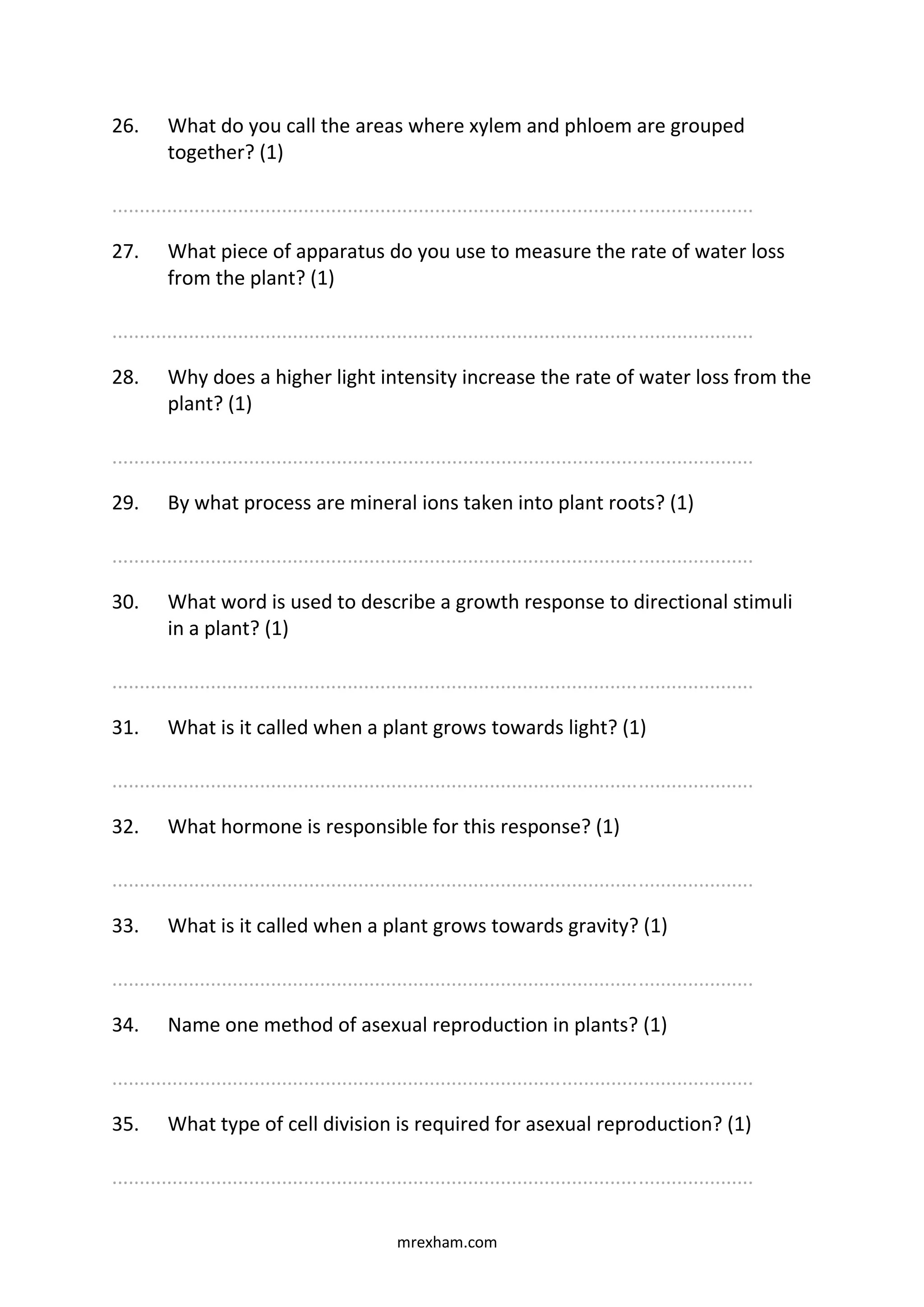 mrexham.com
26. What do you call the areas where xylem and phloem are grouped
together? (1)
.....................................................................................................................
27. What piece of apparatus do you use to measure the rate of water loss
from the plant? (1)
.....................................................................................................................
28. Why does a higher light intensity increase the rate of water loss from the
plant? (1)
.....................................................................................................................
29. By what process are mineral ions taken into plant roots? (1)
.....................................................................................................................
30. What word is used to describe a growth response to directional stimuli
in a plant? (1)
.....................................................................................................................
31. What is it called when a plant grows towards light? (1)
.....................................................................................................................
32. What hormone is responsible for this response? (1)
.....................................................................................................................
33. What is it called when a plant grows towards gravity? (1)
.....................................................................................................................
34. Name one method of asexual reproduction in plants? (1)
.....................................................................................................................
35. What type of cell division is required for asexual reproduction? (1)
.....................................................................................................................
 