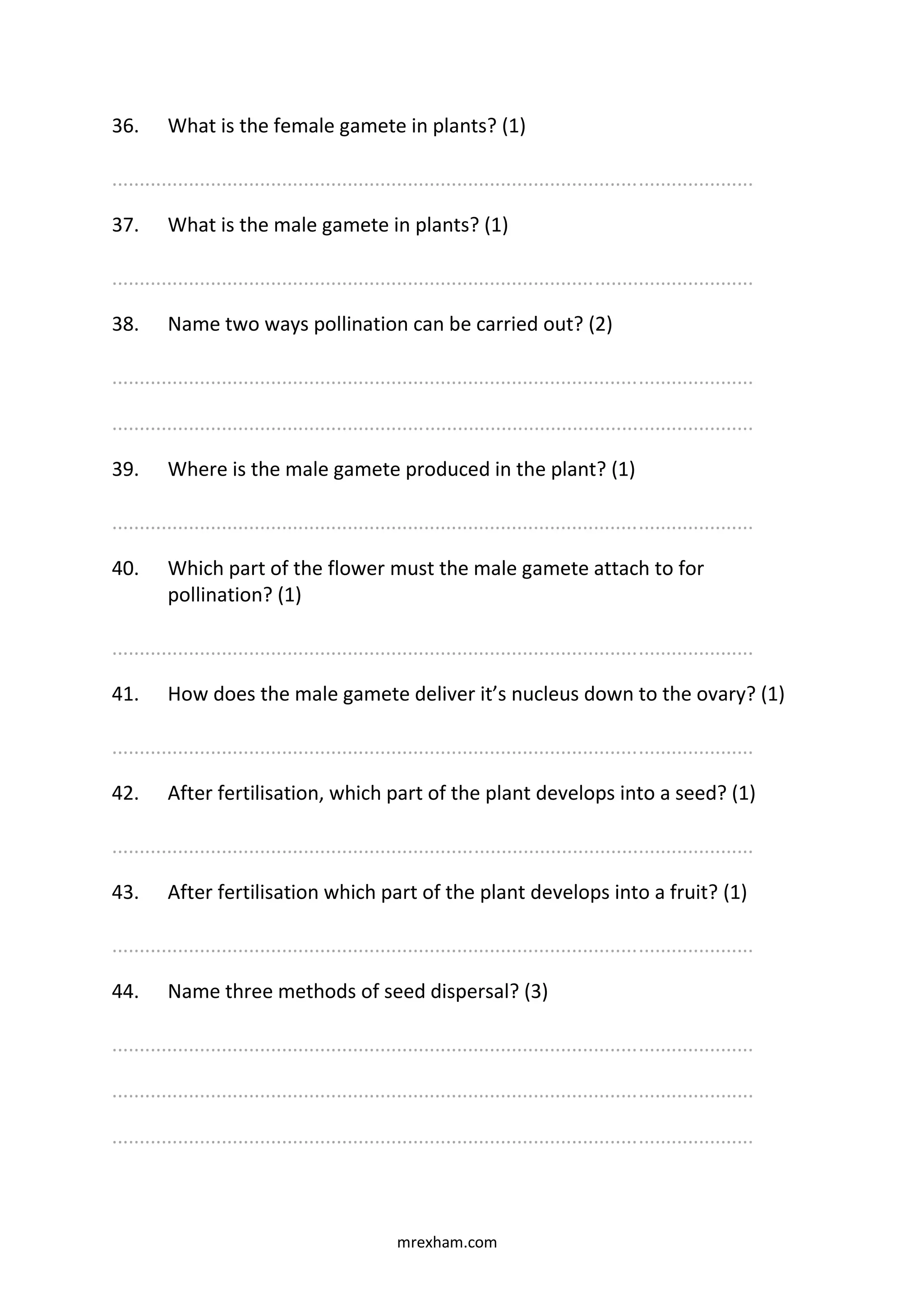mrexham.com
36. What is the female gamete in plants? (1)
.....................................................................................................................
37. What is the male gamete in plants? (1)
.....................................................................................................................
38. Name two ways pollination can be carried out? (2)
.....................................................................................................................
.....................................................................................................................
39. Where is the male gamete produced in the plant? (1)
.....................................................................................................................
40. Which part of the flower must the male gamete attach to for
pollination? (1)
.....................................................................................................................
41. How does the male gamete deliver it’s nucleus down to the ovary? (1)
.....................................................................................................................
42. After fertilisation, which part of the plant develops into a seed? (1)
.....................................................................................................................
43. After fertilisation which part of the plant develops into a fruit? (1)
.....................................................................................................................
44. Name three methods of seed dispersal? (3)
.....................................................................................................................
.....................................................................................................................
.....................................................................................................................
 