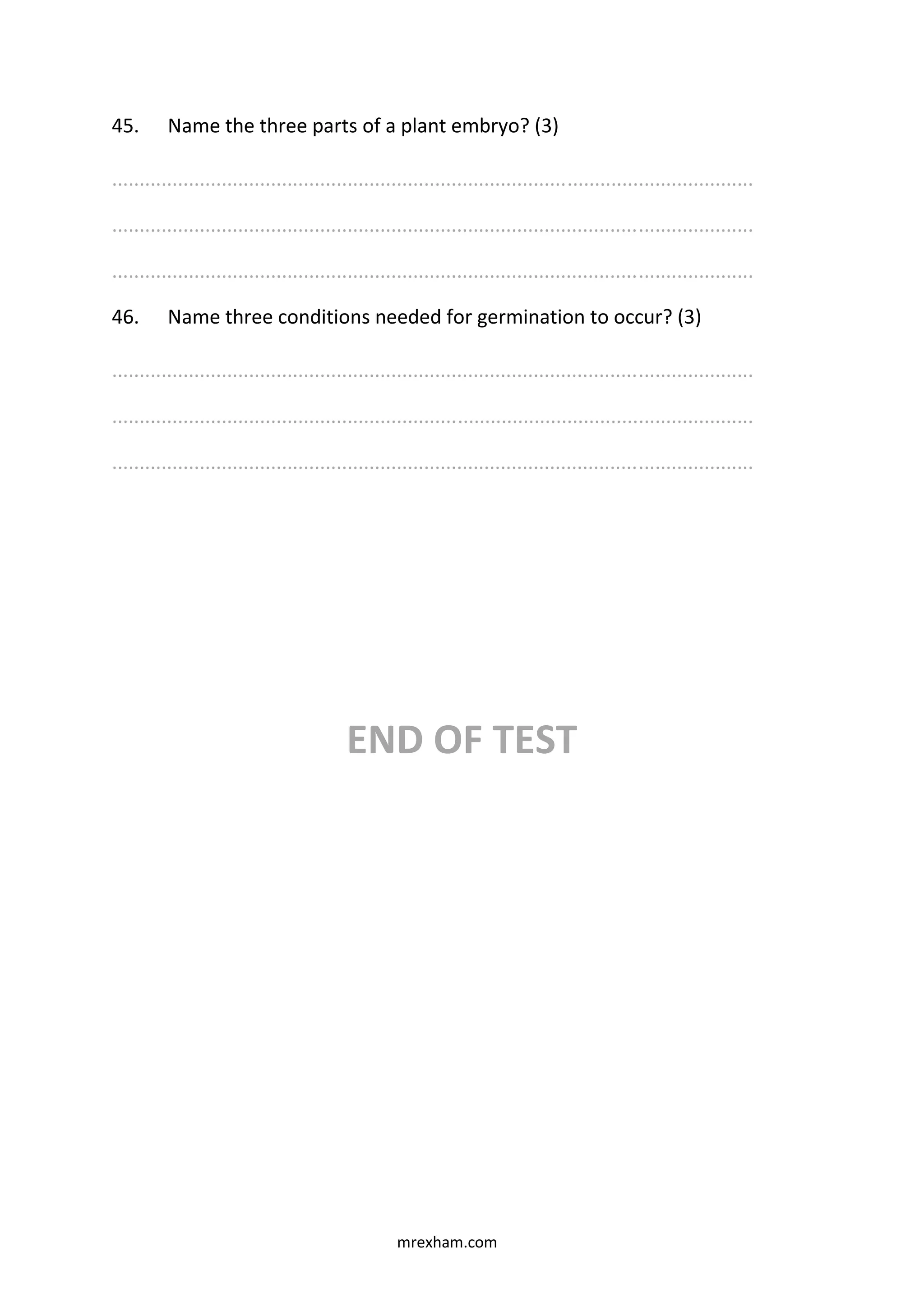 mrexham.com
45. Name the three parts of a plant embryo? (3)
.....................................................................................................................
.....................................................................................................................
.....................................................................................................................
46. Name three conditions needed for germination to occur? (3)
.....................................................................................................................
.....................................................................................................................
.....................................................................................................................
END OF TEST
 