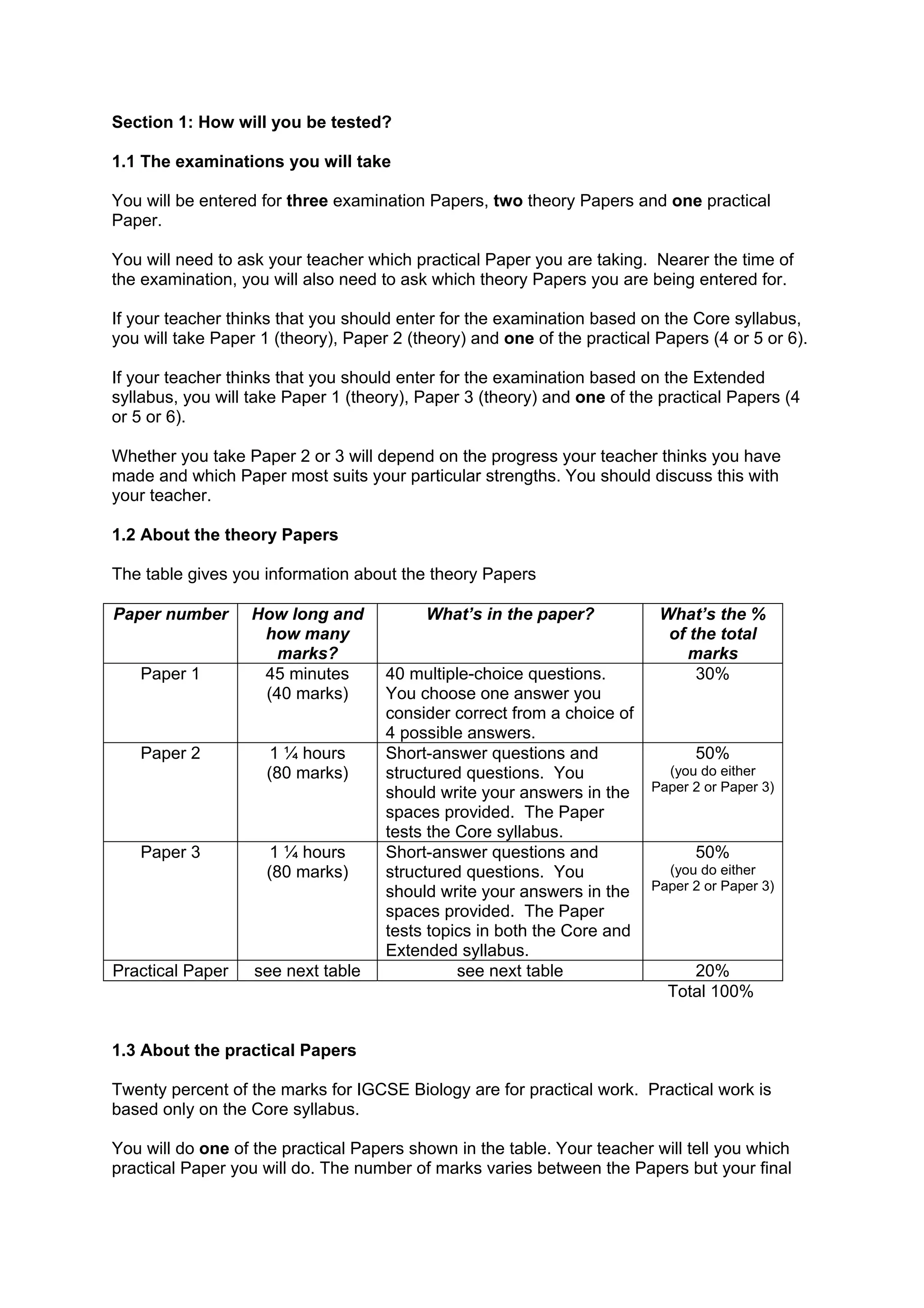Section 1: How will you be tested?

1.1 The examinations you will take

You will be entered for three examination Papers, two theory Papers and one practical
Paper.

You will need to ask your teacher which practical Paper you are taking. Nearer the time of
the examination, you will also need to ask which theory Papers you are being entered for.

If your teacher thinks that you should enter for the examination based on the Core syllabus,
you will take Paper 1 (theory), Paper 2 (theory) and one of the practical Papers (4 or 5 or 6).

If your teacher thinks that you should enter for the examination based on the Extended
syllabus, you will take Paper 1 (theory), Paper 3 (theory) and one of the practical Papers (4
or 5 or 6).

Whether you take Paper 2 or 3 will depend on the progress your teacher thinks you have
made and which Paper most suits your particular strengths. You should discuss this with
your teacher.

1.2 About the theory Papers

The table gives you information about the theory Papers

Paper number       How long and           What’s in the paper?            What’s the %
                    how many                                               of the total
                     marks?                                                   marks
   Paper 1          45 minutes       40 multiple-choice questions.             30%
                    (40 marks)       You choose one answer you
                                     consider correct from a choice of
                                     4 possible answers.
   Paper 2           1 ¼ hours       Short-answer questions and                50%
                     (80 marks)      structured questions. You             (you do either
                                     should write your answers in the    Paper 2 or Paper 3)
                                     spaces provided. The Paper
                                     tests the Core syllabus.
   Paper 3           1 ¼ hours       Short-answer questions and                50%
                     (80 marks)      structured questions. You             (you do either
                                     should write your answers in the    Paper 2 or Paper 3)
                                     spaces provided. The Paper
                                     tests topics in both the Core and
                                     Extended syllabus.
Practical Paper    see next table              see next table                 20%
                                                                           Total 100%


1.3 About the practical Papers

Twenty percent of the marks for IGCSE Biology are for practical work. Practical work is
based only on the Core syllabus.

You will do one of the practical Papers shown in the table. Your teacher will tell you which
practical Paper you will do. The number of marks varies between the Papers but your final
 