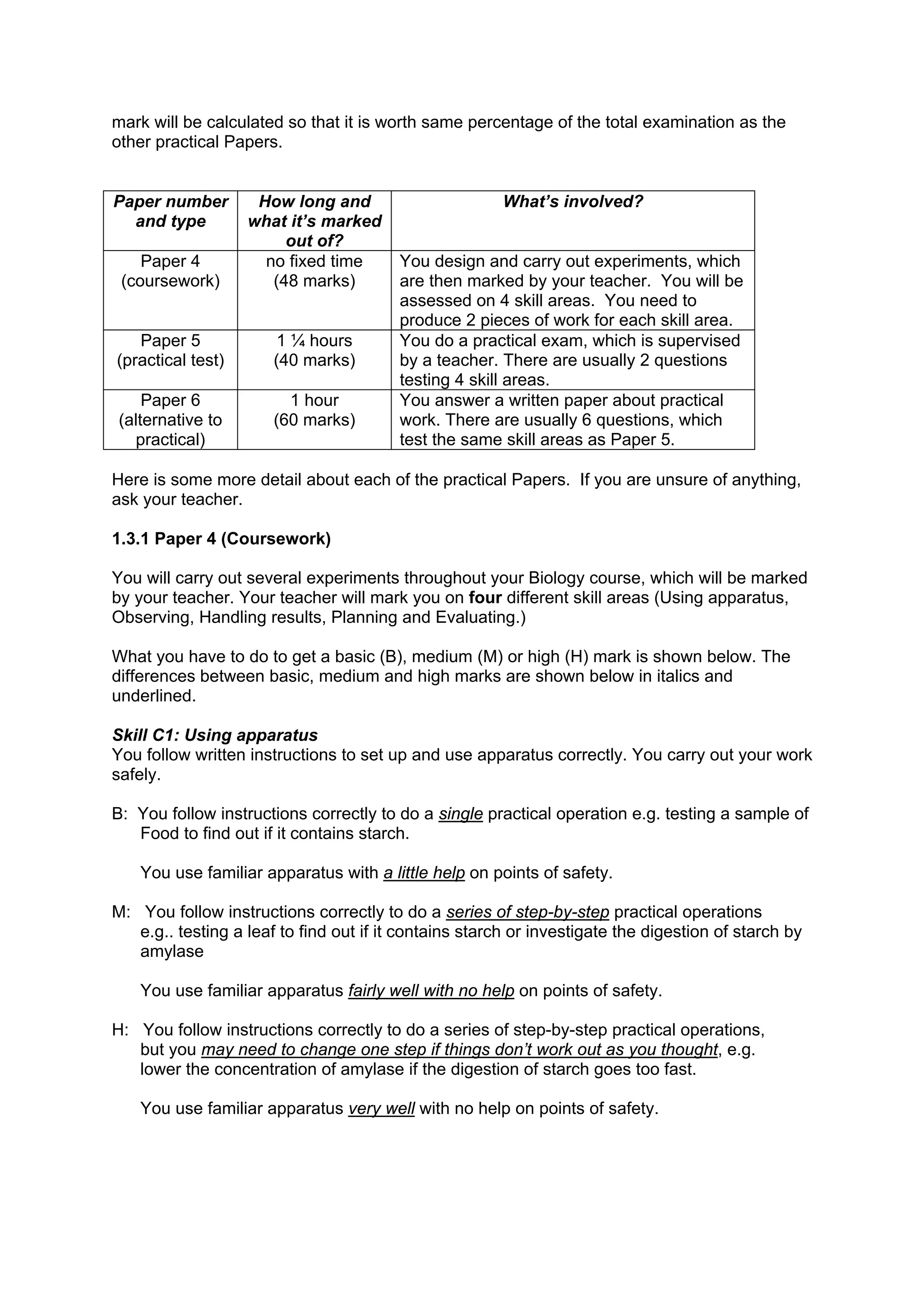 mark will be calculated so that it is worth same percentage of the total examination as the
other practical Papers.


Paper number        How long and                        What’s involved?
  and type         what it’s marked
                        out of?
    Paper 4          no fixed time       You design and carry out experiments, which
 (coursework)         (48 marks)         are then marked by your teacher. You will be
                                         assessed on 4 skill areas. You need to
                                         produce 2 pieces of work for each skill area.
   Paper 5             1 ¼ hours         You do a practical exam, which is supervised
(practical test)       (40 marks)        by a teacher. There are usually 2 questions
                                         testing 4 skill areas.
    Paper 6              1 hour          You answer a written paper about practical
(alternative to        (60 marks)        work. There are usually 6 questions, which
  practical)                             test the same skill areas as Paper 5.

Here is some more detail about each of the practical Papers. If you are unsure of anything,
ask your teacher.

1.3.1 Paper 4 (Coursework)

You will carry out several experiments throughout your Biology course, which will be marked
by your teacher. Your teacher will mark you on four different skill areas (Using apparatus,
Observing, Handling results, Planning and Evaluating.)

What you have to do to get a basic (B), medium (M) or high (H) mark is shown below. The
differences between basic, medium and high marks are shown below in italics and
underlined.

Skill C1: Using apparatus
You follow written instructions to set up and use apparatus correctly. You carry out your work
safely.

B: You follow instructions correctly to do a single practical operation e.g. testing a sample of
   Food to find out if it contains starch.

    You use familiar apparatus with a little help on points of safety.

M: You follow instructions correctly to do a series of step-by-step practical operations
   e.g.. testing a leaf to find out if it contains starch or investigate the digestion of starch by
   amylase

    You use familiar apparatus fairly well with no help on points of safety.

H: You follow instructions correctly to do a series of step-by-step practical operations,
   but you may need to change one step if things don’t work out as you thought, e.g.
   lower the concentration of amylase if the digestion of starch goes too fast.

    You use familiar apparatus very well with no help on points of safety.
 