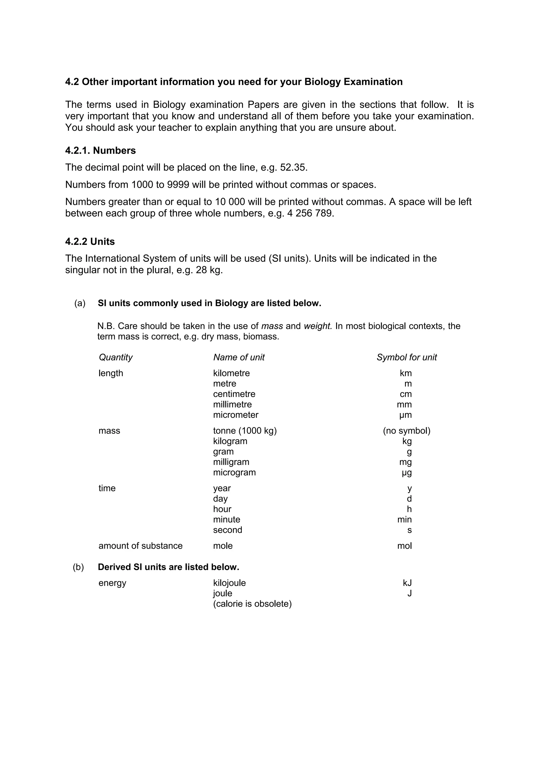 4.2 Other important information you need for your Biology Examination

The terms used in Biology examination Papers are given in the sections that follow. It is
very important that you know and understand all of them before you take your examination.
You should ask your teacher to explain anything that you are unsure about.

4.2.1. Numbers
The decimal point will be placed on the line, e.g. 52.35.
Numbers from 1000 to 9999 will be printed without commas or spaces.
Numbers greater than or equal to 10 000 will be printed without commas. A space will be left
between each group of three whole numbers, e.g. 4 256 789.

4.2.2 Units
The International System of units will be used (SI units). Units will be indicated in the
singular not in the plural, e.g. 28 kg.


  (a)   SI units commonly used in Biology are listed below.

        N.B. Care should be taken in the use of mass and weight. In most biological contexts, the
        term mass is correct, e.g. dry mass, biomass.

        Quantity                    Name of unit                            Symbol for unit
        length                      kilometre                                    km
                                    metre                                         m
                                    centimetre                                   cm
                                    millimetre                                   mm
                                    micrometer                                   µm
        mass                        tonne (1000 kg)                          (no symbol)
                                    kilogram                                      kg
                                    gram                                           g
                                    milligram                                    mg
                                    microgram                                     µg
        time                        year                                           y
                                    day                                            d
                                    hour                                           h
                                    minute                                       min
                                    second                                         s
        amount of substance         mole                                         mol

 (b)    Derived SI units are listed below.
        energy                      kilojoule                                     kJ
                                    joule                                          J
                                    (calorie is obsolete)
 