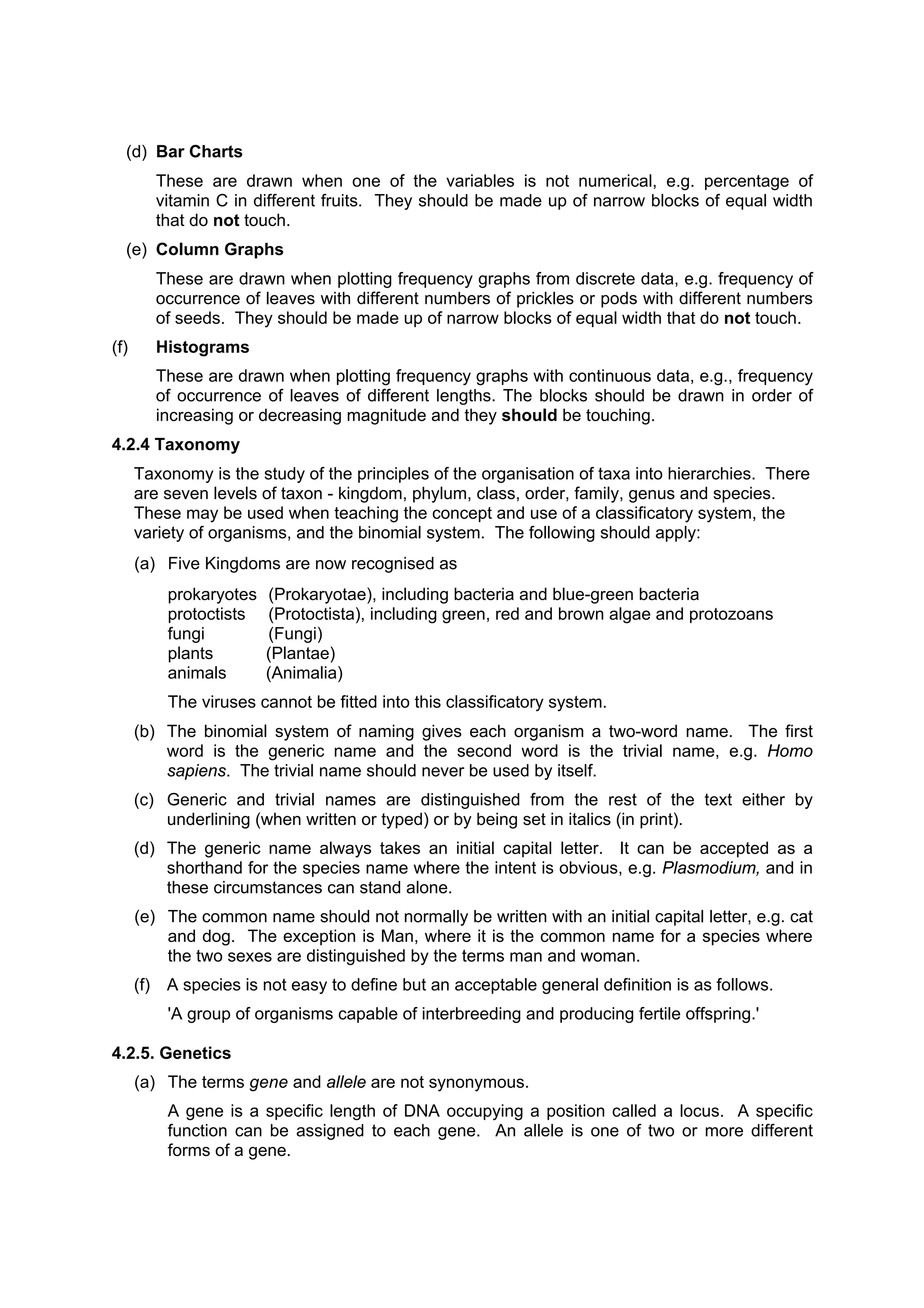 (d) Bar Charts
        These are drawn when one of the variables is not numerical, e.g. percentage of
        vitamin C in different fruits. They should be made up of narrow blocks of equal width
        that do not touch.
  (e) Column Graphs
        These are drawn when plotting frequency graphs from discrete data, e.g. frequency of
        occurrence of leaves with different numbers of prickles or pods with different numbers
        of seeds. They should be made up of narrow blocks of equal width that do not touch.
(f)     Histograms
        These are drawn when plotting frequency graphs with continuous data, e.g., frequency
        of occurrence of leaves of different lengths. The blocks should be drawn in order of
        increasing or decreasing magnitude and they should be touching.
4.2.4 Taxonomy
      Taxonomy is the study of the principles of the organisation of taxa into hierarchies. There
      are seven levels of taxon - kingdom, phylum, class, order, family, genus and species.
      These may be used when teaching the concept and use of a classificatory system, the
      variety of organisms, and the binomial system. The following should apply:
      (a) Five Kingdoms are now recognised as
          prokaryotes   (Prokaryotae), including bacteria and blue-green bacteria
          protoctists   (Protoctista), including green, red and brown algae and protozoans
          fungi         (Fungi)
          plants        (Plantae)
          animals       (Animalia)
          The viruses cannot be fitted into this classificatory system.
      (b) The binomial system of naming gives each organism a two-word name. The first
          word is the generic name and the second word is the trivial name, e.g. Homo
          sapiens. The trivial name should never be used by itself.
      (c) Generic and trivial names are distinguished from the rest of the text either by
          underlining (when written or typed) or by being set in italics (in print).
      (d) The generic name always takes an initial capital letter. It can be accepted as a
          shorthand for the species name where the intent is obvious, e.g. Plasmodium, and in
          these circumstances can stand alone.
      (e) The common name should not normally be written with an initial capital letter, e.g. cat
          and dog. The exception is Man, where it is the common name for a species where
          the two sexes are distinguished by the terms man and woman.
      (f) A species is not easy to define but an acceptable general definition is as follows.
          'A group of organisms capable of interbreeding and producing fertile offspring.'

4.2.5. Genetics
      (a) The terms gene and allele are not synonymous.
          A gene is a specific length of DNA occupying a position called a locus. A specific
          function can be assigned to each gene. An allele is one of two or more different
          forms of a gene.
 
