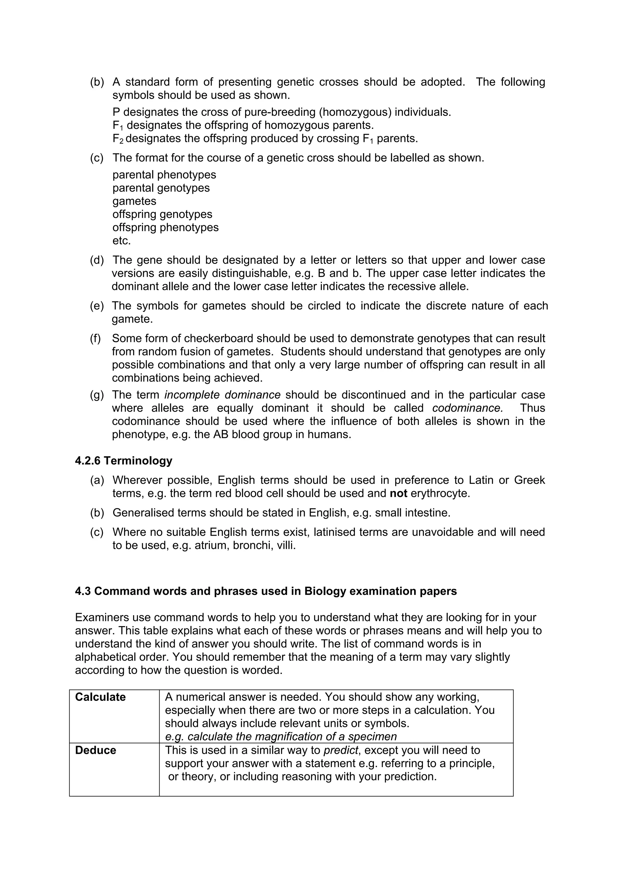 (b) A standard form of presenting genetic crosses should be adopted. The following
      symbols should be used as shown.
      P designates the cross of pure-breeding (homozygous) individuals.
      F1 designates the offspring of homozygous parents.
      F2 designates the offspring produced by crossing F1 parents.
  (c) The format for the course of a genetic cross should be labelled as shown.
      parental phenotypes
      parental genotypes
      gametes
      offspring genotypes
      offspring phenotypes
      etc.
  (d) The gene should be designated by a letter or letters so that upper and lower case
      versions are easily distinguishable, e.g. B and b. The upper case letter indicates the
      dominant allele and the lower case letter indicates the recessive allele.
  (e) The symbols for gametes should be circled to indicate the discrete nature of each
      gamete.
  (f) Some form of checkerboard should be used to demonstrate genotypes that can result
      from random fusion of gametes. Students should understand that genotypes are only
      possible combinations and that only a very large number of offspring can result in all
      combinations being achieved.
  (g) The term incomplete dominance should be discontinued and in the particular case
      where alleles are equally dominant it should be called codominance. Thus
      codominance should be used where the influence of both alleles is shown in the
      phenotype, e.g. the AB blood group in humans.

4.2.6 Terminology
  (a) Wherever possible, English terms should be used in preference to Latin or Greek
      terms, e.g. the term red blood cell should be used and not erythrocyte.
  (b) Generalised terms should be stated in English, e.g. small intestine.
  (c) Where no suitable English terms exist, latinised terms are unavoidable and will need
      to be used, e.g. atrium, bronchi, villi.



4.3 Command words and phrases used in Biology examination papers

Examiners use command words to help you to understand what they are looking for in your
answer. This table explains what each of these words or phrases means and will help you to
understand the kind of answer you should write. The list of command words is in
alphabetical order. You should remember that the meaning of a term may vary slightly
according to how the question is worded.

Calculate        A numerical answer is needed. You should show any working,
                 especially when there are two or more steps in a calculation. You
                 should always include relevant units or symbols.
                 e.g. calculate the magnification of a specimen
Deduce           This is used in a similar way to predict, except you will need to
                 support your answer with a statement e.g. referring to a principle,
                  or theory, or including reasoning with your prediction.
 