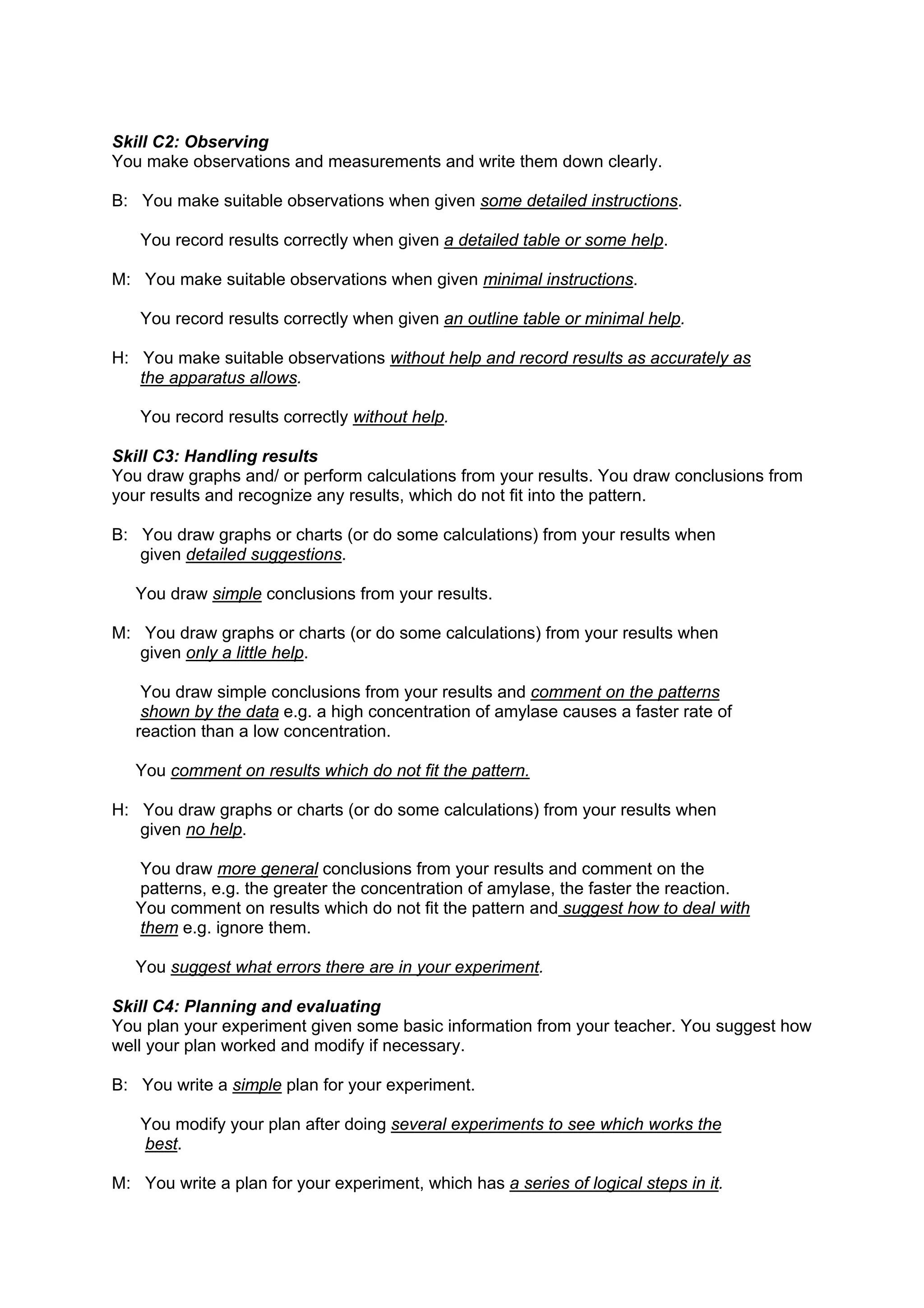 Skill C2: Observing
You make observations and measurements and write them down clearly.

B: You make suitable observations when given some detailed instructions.

   You record results correctly when given a detailed table or some help.

M: You make suitable observations when given minimal instructions.

   You record results correctly when given an outline table or minimal help.

H: You make suitable observations without help and record results as accurately as
   the apparatus allows.

   You record results correctly without help.

Skill C3: Handling results
You draw graphs and/ or perform calculations from your results. You draw conclusions from
your results and recognize any results, which do not fit into the pattern.

B: You draw graphs or charts (or do some calculations) from your results when
   given detailed suggestions.

   You draw simple conclusions from your results.

M: You draw graphs or charts (or do some calculations) from your results when
   given only a little help.

    You draw simple conclusions from your results and comment on the patterns
    shown by the data e.g. a high concentration of amylase causes a faster rate of
   reaction than a low concentration.

   You comment on results which do not fit the pattern.

H: You draw graphs or charts (or do some calculations) from your results when
   given no help.

   You draw more general conclusions from your results and comment on the
   patterns, e.g. the greater the concentration of amylase, the faster the reaction.
   You comment on results which do not fit the pattern and suggest how to deal with
   them e.g. ignore them.

   You suggest what errors there are in your experiment.

Skill C4: Planning and evaluating
You plan your experiment given some basic information from your teacher. You suggest how
well your plan worked and modify if necessary.

B: You write a simple plan for your experiment.

   You modify your plan after doing several experiments to see which works the
   best.

M: You write a plan for your experiment, which has a series of logical steps in it.
 