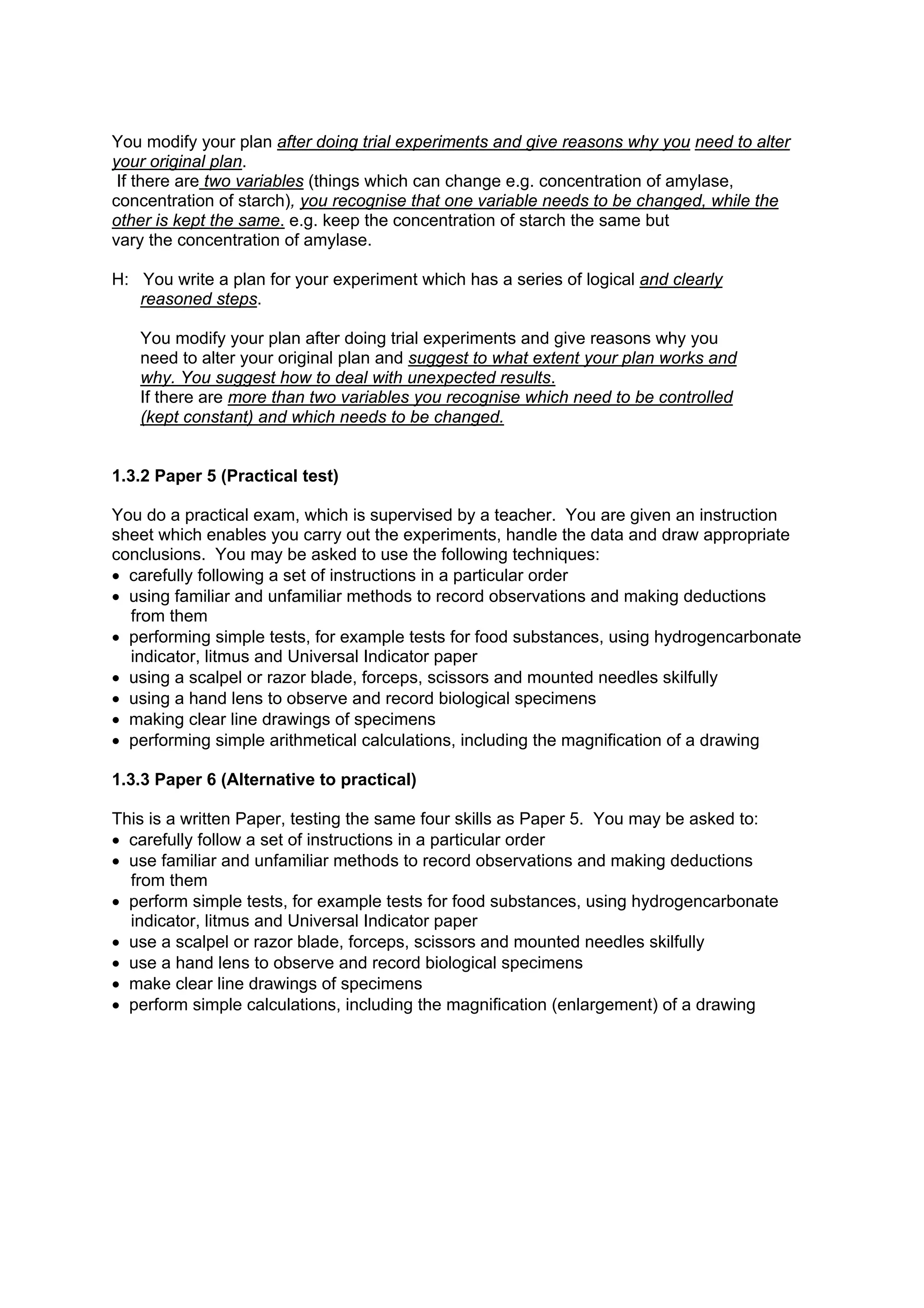 You modify your plan after doing trial experiments and give reasons why you need to alter
your original plan.
 If there are two variables (things which can change e.g. concentration of amylase,
concentration of starch), you recognise that one variable needs to be changed, while the
other is kept the same. e.g. keep the concentration of starch the same but
vary the concentration of amylase.

H: You write a plan for your experiment which has a series of logical and clearly
   reasoned steps.

   You modify your plan after doing trial experiments and give reasons why you
   need to alter your original plan and suggest to what extent your plan works and
   why. You suggest how to deal with unexpected results.
   If there are more than two variables you recognise which need to be controlled
   (kept constant) and which needs to be changed.


1.3.2 Paper 5 (Practical test)

You do a practical exam, which is supervised by a teacher. You are given an instruction
sheet which enables you carry out the experiments, handle the data and draw appropriate
conclusions. You may be asked to use the following techniques:
• carefully following a set of instructions in a particular order
• using familiar and unfamiliar methods to record observations and making deductions
  from them
• performing simple tests, for example tests for food substances, using hydrogencarbonate
  indicator, litmus and Universal Indicator paper
• using a scalpel or razor blade, forceps, scissors and mounted needles skilfully
• using a hand lens to observe and record biological specimens
• making clear line drawings of specimens
• performing simple arithmetical calculations, including the magnification of a drawing

1.3.3 Paper 6 (Alternative to practical)

This is a written Paper, testing the same four skills as Paper 5. You may be asked to:
• carefully follow a set of instructions in a particular order
• use familiar and unfamiliar methods to record observations and making deductions
  from them
• perform simple tests, for example tests for food substances, using hydrogencarbonate
  indicator, litmus and Universal Indicator paper
• use a scalpel or razor blade, forceps, scissors and mounted needles skilfully
• use a hand lens to observe and record biological specimens
• make clear line drawings of specimens
• perform simple calculations, including the magnification (enlargement) of a drawing
 