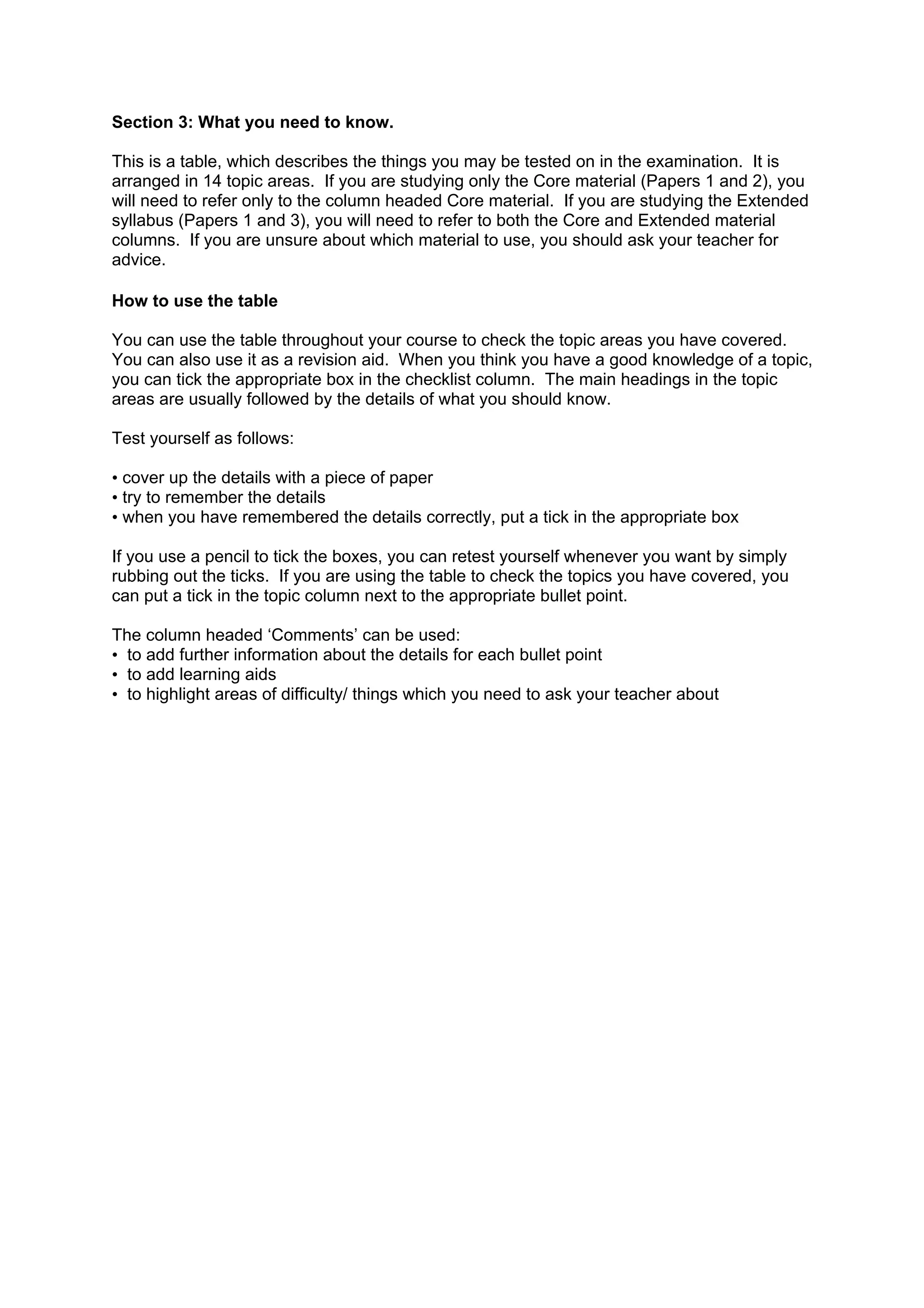 Section 3: What you need to know.

This is a table, which describes the things you may be tested on in the examination. It is
arranged in 14 topic areas. If you are studying only the Core material (Papers 1 and 2), you
will need to refer only to the column headed Core material. If you are studying the Extended
syllabus (Papers 1 and 3), you will need to refer to both the Core and Extended material
columns. If you are unsure about which material to use, you should ask your teacher for
advice.

How to use the table

You can use the table throughout your course to check the topic areas you have covered.
You can also use it as a revision aid. When you think you have a good knowledge of a topic,
you can tick the appropriate box in the checklist column. The main headings in the topic
areas are usually followed by the details of what you should know.

Test yourself as follows:

• cover up the details with a piece of paper
• try to remember the details
• when you have remembered the details correctly, put a tick in the appropriate box

If you use a pencil to tick the boxes, you can retest yourself whenever you want by simply
rubbing out the ticks. If you are using the table to check the topics you have covered, you
can put a tick in the topic column next to the appropriate bullet point.

The column headed ‘Comments’ can be used:
• to add further information about the details for each bullet point
• to add learning aids
• to highlight areas of difficulty/ things which you need to ask your teacher about
 