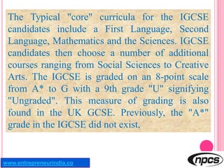 The Typical "core" curricula for the IGCSE
candidates include a First Language, Second
Language, Mathematics and the Scien...