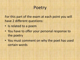 Poetry
For this part of the exam at each point you will
have 2 different questions:
• Is related to a poem
• You have to offer your personal response to
the poetry
• You must comment on why the poet has used
certain words
 
