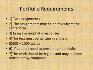 Portfolio Requirements
• 1) Two assignments
• 2) The assignments may be on texts from the
same form
• 3) Essays or emphatic responses
• 4)The text must be written in english.
• 5)600 – 1000 words
• 6) You don’t need to present earlier drafts
• 7)The work should be legible and may be hand
written or by computer
 