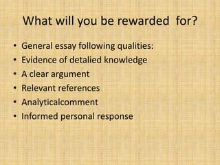 What will you be rewarded for?
• General essay following qualities:
• Evidence of detalied knowledge
• A clear argument
• Relevant references
• Analyticalcomment
• Informed personal response
 