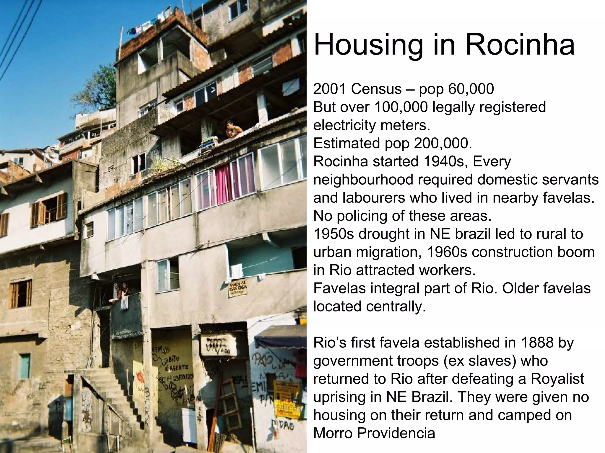 Housing in Rocinha 2001 Census – pop 60,000 But over 100,000 legally registered electricity meters. Estimated pop 200,000. Rocinha started 1940s, Every neighbourhood required domestic servants and labourers who lived in nearby favelas. No policing of these areas.  1950s drought in NE brazil led to rural to urban migration, 1960s construction boom in Rio attracted workers.  Favelas integral part of Rio. Older favelas located centrally. Rio’s first favela established in 1888 by government troops (ex slaves) who returned to Rio after defeating a Royalist uprising in NE Brazil. They were given no housing on their return and camped on Morro Providencia 