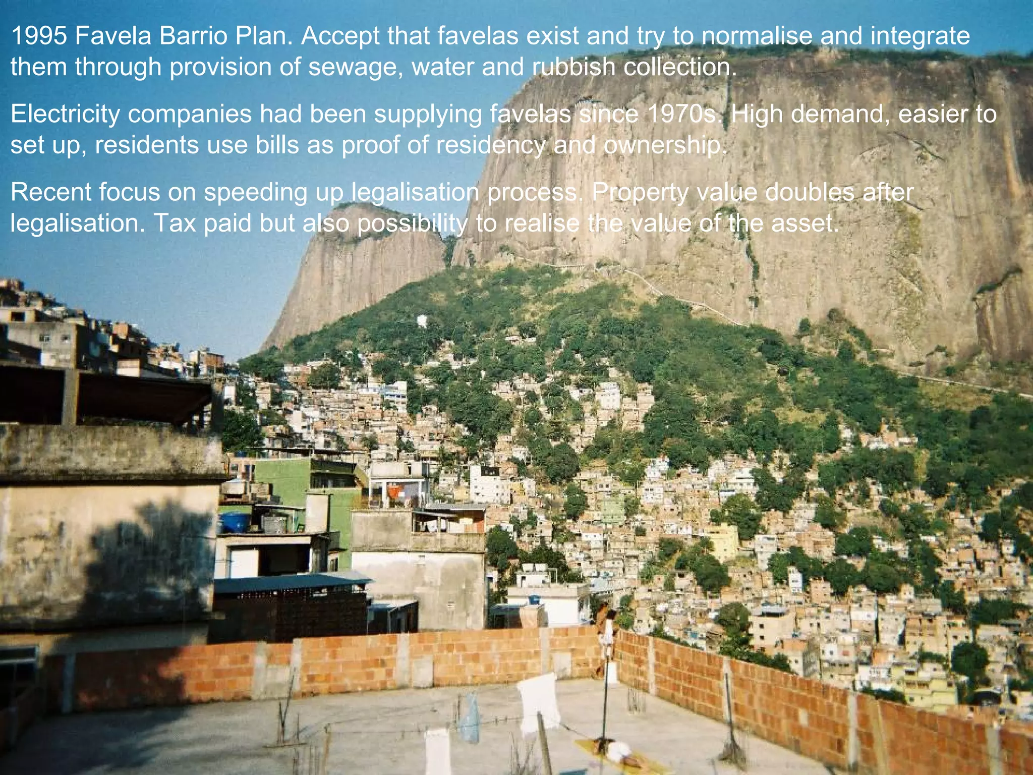1995 Favela Barrio Plan. Accept that favelas exist and try to normalise and integrate them through provision of sewage, water and rubbish collection.  Electricity companies had been supplying favelas since 1970s. High demand, easier to set up, residents use bills as proof of residency and ownership. Recent focus on speeding up legalisation process. Property value doubles after legalisation. Tax paid but also possibility to realise the value of the asset. 