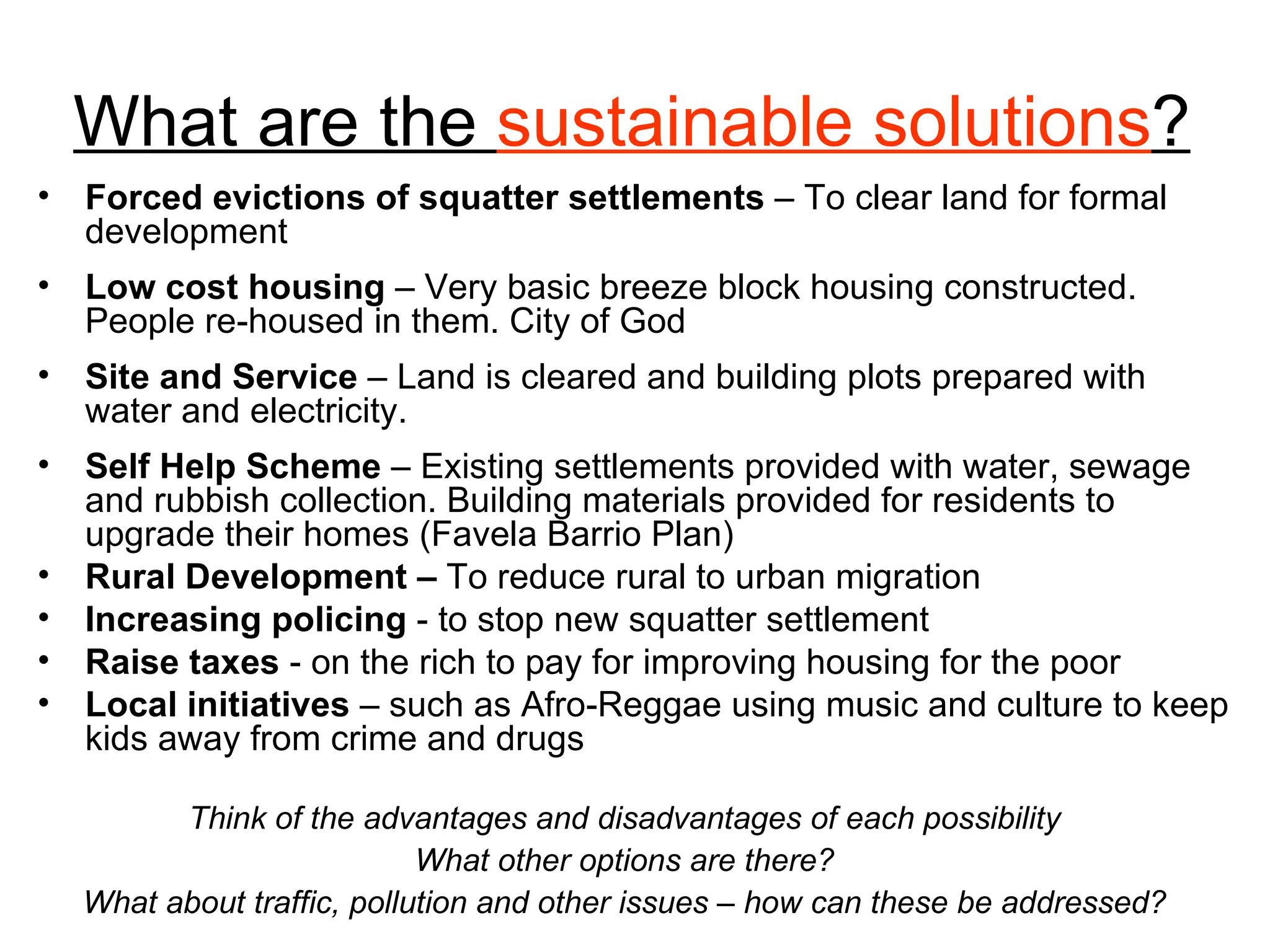 What are the  sustainable solutions ? Forced evictions of squatter settlements  – To clear land for formal development Low cost housing  – Very basic breeze block housing constructed. People re-housed in them. City of God Site and Service  – Land is cleared and building plots prepared with water and electricity. Self Help Scheme  – Existing settlements provided with water, sewage and rubbish collection. Building materials provided for residents to upgrade their homes (Favela Barrio Plan) Rural Development –  To reduce rural to urban migration Increasing policing  - to stop new squatter settlement Raise taxes  - on the rich to pay for improving housing for the poor Local initiatives  – such as Afro-Reggae using music and culture to keep kids away from crime and drugs Think of the advantages and disadvantages of each possibility What other options are there? What about traffic, pollution and other issues – how can these be addressed? 