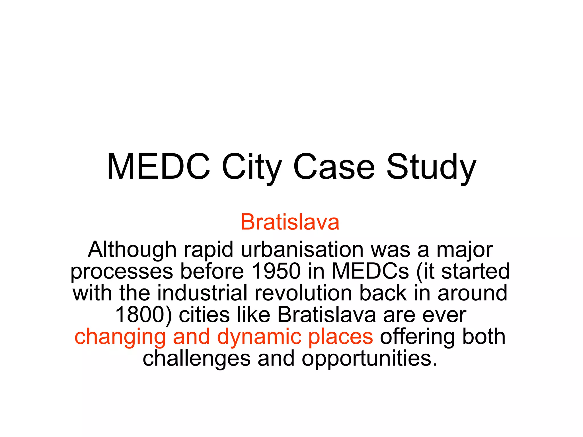 MEDC City Case Study Bratislava Although rapid urbanisation was a major processes before 1950 in MEDCs (it started with the industrial revolution back in around 1800) cities like Bratislava are ever  changing and dynamic places  offering both challenges and opportunities. 