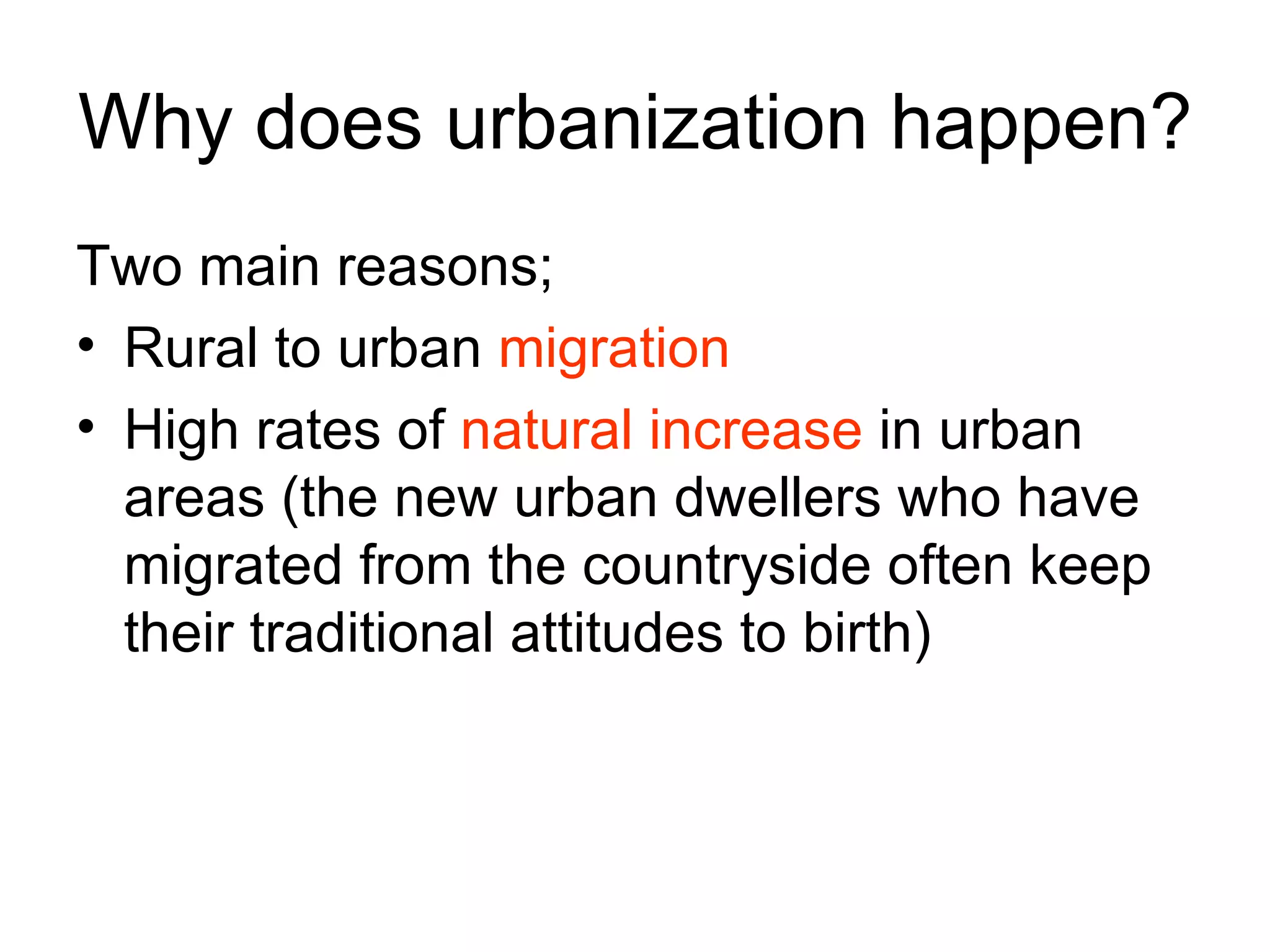 Why does urbanization happen? Two main reasons; Rural to urban  migration High rates of  natural increase  in urban areas (the new urban dwellers who have migrated from the countryside often keep their traditional attitudes to birth) 